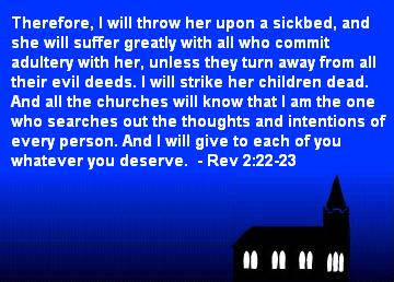 Therefore, I will throw her upon a sickbed, and she will suffer greatly with all who commit adultery with her, unless they turn away from all their evil deeds. I will strike her children dead. And all the churches will know that I am the one who searches out the thoughts and intentions of every person. And I will give to each of you whatever you deserve. - Rev 2:22-23